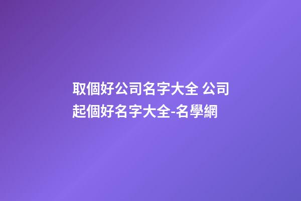 取個好公司名字大全 公司起個好名字大全-名學網
